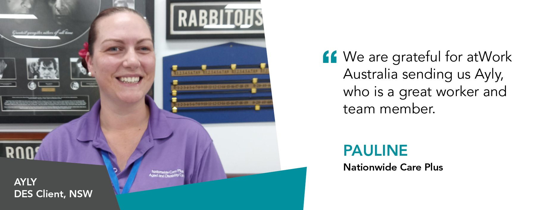"We are grateful for atWork Australia sending us Ayly, who is a great worker and team member." Pauline Nationwide Care Plus