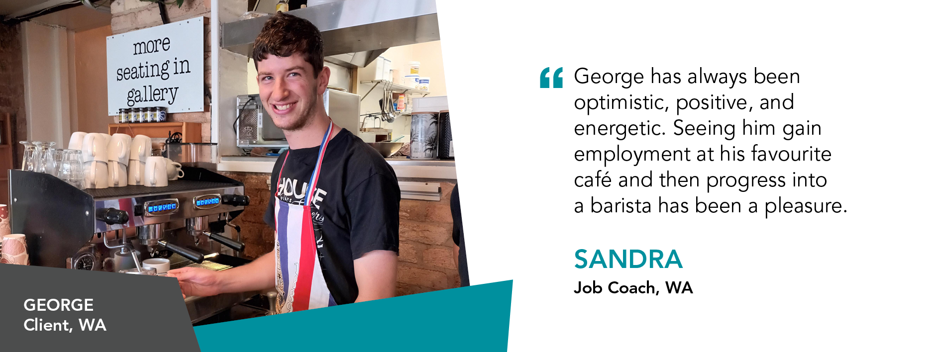 George has always been optimistic, positive, and energetic. Seeing him gain employment at his favourite cafe and then progress into a barista has been a pleasure.' said Sandra, Job Coach Western Australia