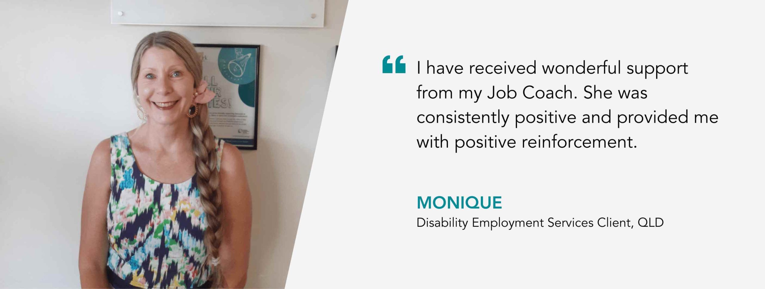I have received wonderful support from my Job Coach. She was consistently positive and provided me with positive reinforcement. Monique, Disability Employment Services Client