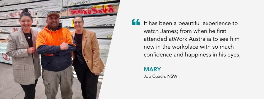 It has been a beautiful experience to watch James; from when he first attended atWork Australia to see him now in the workplace with so much confidence and happiness in his eyes. Mary, Job Coach, NSW