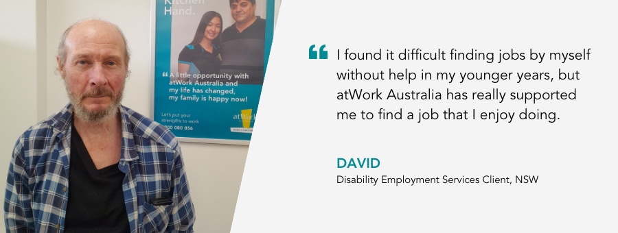 I found it difficult finding jobs by myself without help in my younger years, but atWork Australia has really supported me to find a job that I enjoy doing. David, Disability Employment Services Client, NSW.