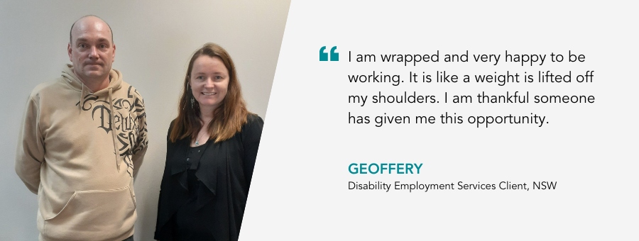I am wrapped and very happy to be working. It is like a weight is lifted off my shoulders. I am thankful someone has given me this opportunity. Geoffery, Disability Employment Services Client, NSW