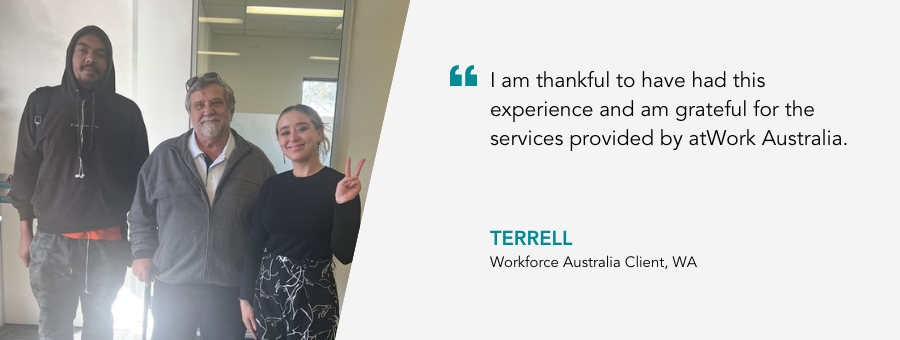 I am thankful to have had this experience and am grateful for the services provided by atWork Australia. Terrell, Workforce Australia Client, WA.