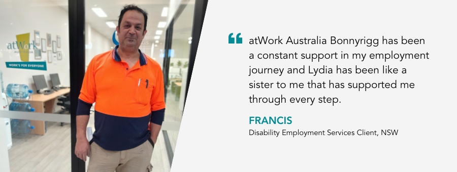 atWork Australia Bonnyrigg has been a constant support in my employment journey and Lydia has been like a sister to me that has supported me through every step. Francis, Disability Employment Services Client, NSW