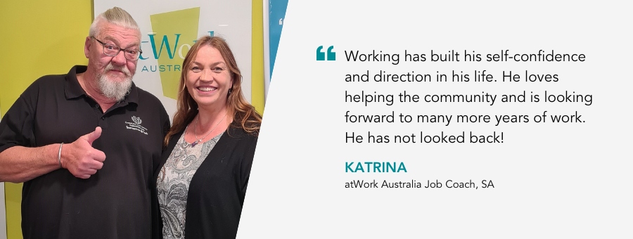 Working has built his self-confidence and direction in his life. He loves helping the community and is looking forward to many more years of work. He has not looked back!” Katrina, atWork Australia Job Coach. 