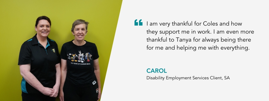 I am very thankful for Coles and how they support me in work. I am even more thankful to Tanya for always being there for me and helping me with everything. Carol, Disability Employment Services Client, SA