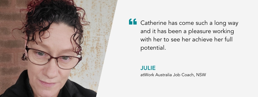 “Catherine has come such a long way and it has been a pleasure working with her to see her achieve her full potential.” Julie, atWork Australia Job Coach.