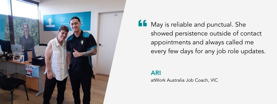 May is reliable and punctual. She showed persistence outside of contact appointments and always called me every few days for any job role updates. Ari, atWork Australia Job Coach, VIC