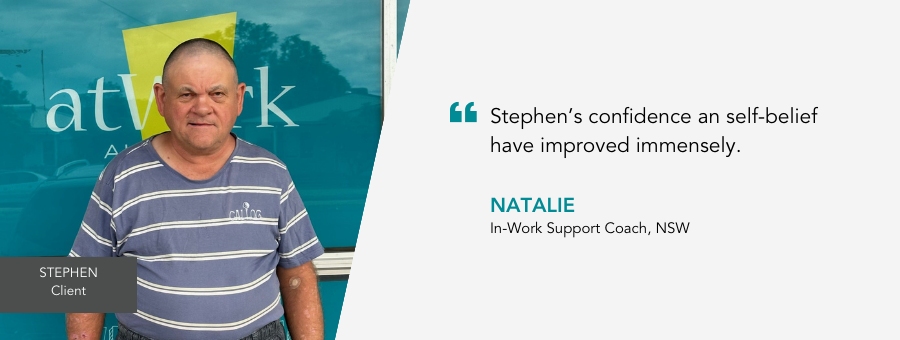 Stephen stands proudly at the front of an atWork Australia office. Quote reads : Stephen’s confidence and self-belief have improved immensely, said his In-Work Support Coach Natalie