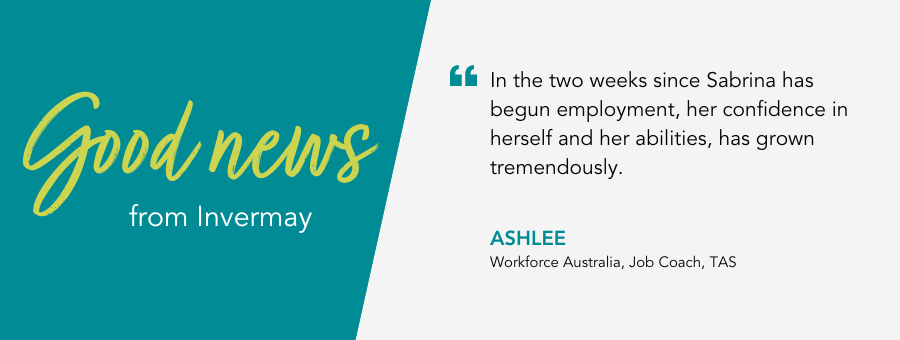 Good News from Invermay, TAS. Quote reads "“In the two weeks since Sabrina has begun employment, her confidence in herself and her abilities, has grown tremendously.” said Job Coach Ashlee