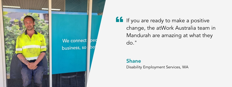 atWork Australia client , Shane, said, "If you are ready to make a positive change, the atWork Australia team in Mandurah are amazing at what they do."