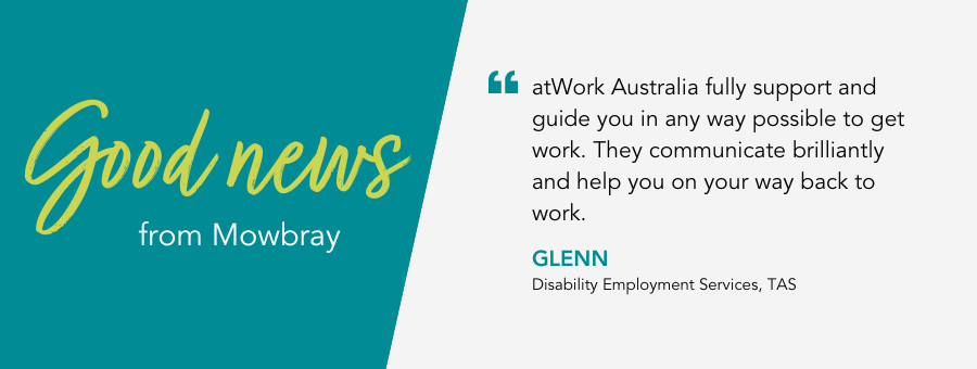 Good News from Mowbray Tasmania. Quote reads“atWork Australia fully support and guide you in any way possible to get work. They communicate brilliantly and help you on your way back to work.”   