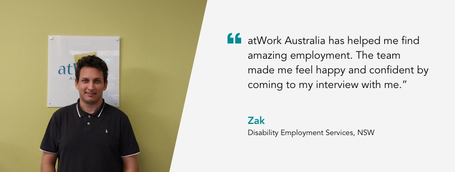 atWork Australia client, Zak, said, “atWork Australia has helped me find amazing employment. The team made me feel happy and confident by coming to my interview with me.” 