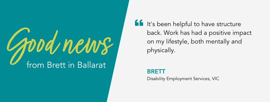 It's been helpful to have structure back. Work has had a positive impact on my lifestyle, both mentally and physically. - Brett, Disability Employment Services, VIC.