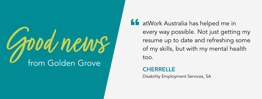 atWork Australia has helped me in every way possible. Not just getting my resume up to date and refreshing some of my skills, but with my mental health too. Cherrelle, Disability Employment Services, SA