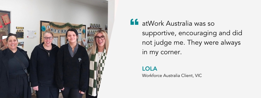 atWork Australia was so supportive, encouraging and did not judge me. They were always in my corner. - Lola, Workforce Australia Client, VIC