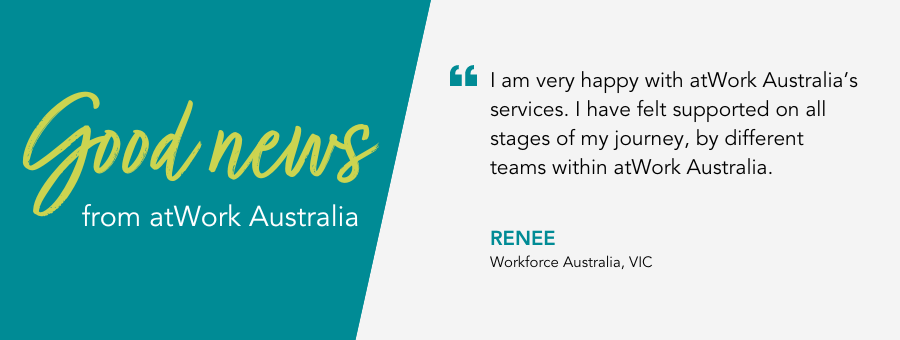 I am very happy with atWork Australia’s services. I have felt supported on all stages of my journey, by different teams within atWork Australia. - Renee, Workforce Australia, VIC