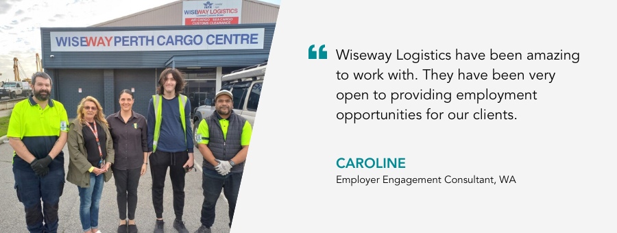 Wiseway Logistics have been amazing to work with. They have been very open to providing employment opportunities for our clients - Caroline, Employer Engagement Consultant, WA