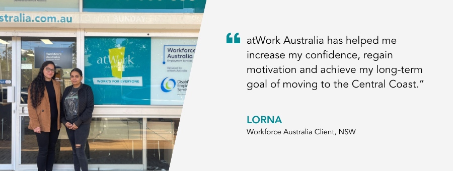 atWork Australia client, Lorna, said, “atWork Australia has helped me increase my confidence, regain motivation and achieve my long-term goal of moving to the Central Coast.” 