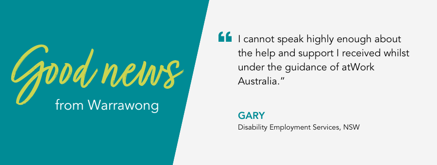 atWork Australia client, Gary, said, "I cannot speak highly enough about the help and support I received whilst under the guidance of atWork Australia.” 