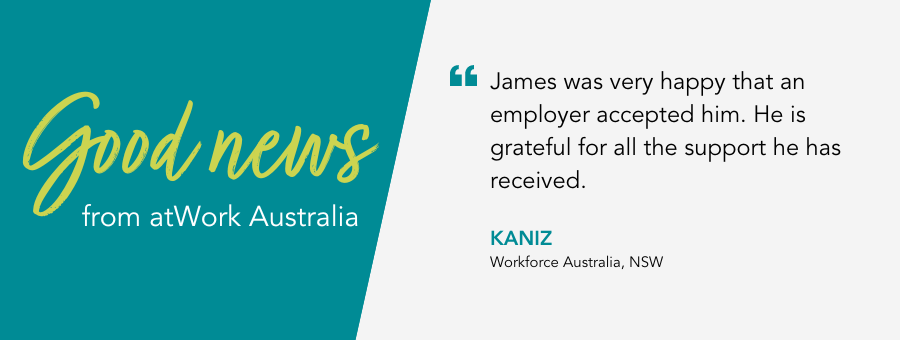 James was very happy that an employer accepted him. He is grateful for all the support he has received. - Kaniz, Workforce Australia, NSW