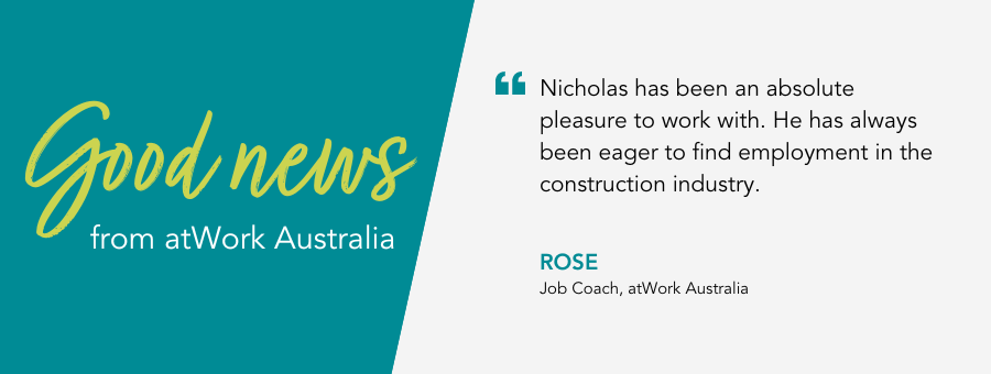 Good News from atWork Australia. Quote reads 'Nicholas has been an absolute pleasure to work with. He has always been eager to find employment in the construction industry'