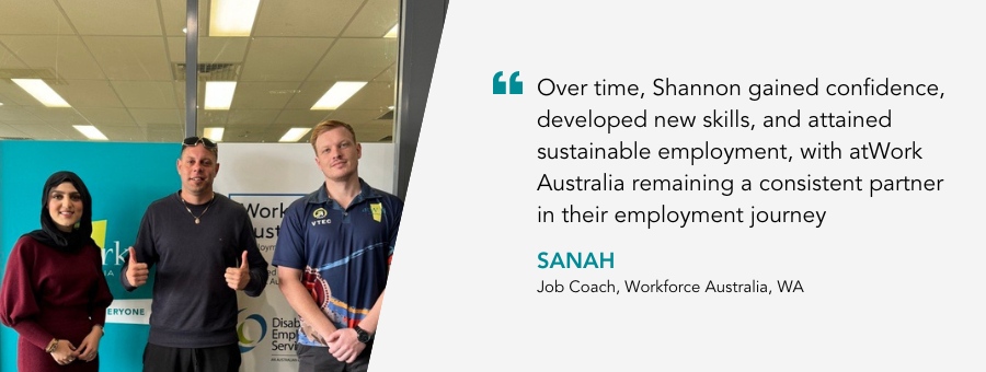 Shannon stands in between two atWork Australia team members. He is grinning giving two thumbs up. Quote reads “Over time, Shannon gained confidence, developed new skills, and attained sustainable employment, with atWork Australia remaining a consistent partner in their employment journey.” said Job Coach Sanah