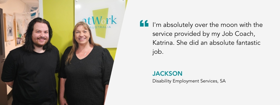 atWork Australia client, Jackson, said, “I'm absolutely over the moon with the service provided by my Job Coach, Katrina. She did an absolute fantastic job. "