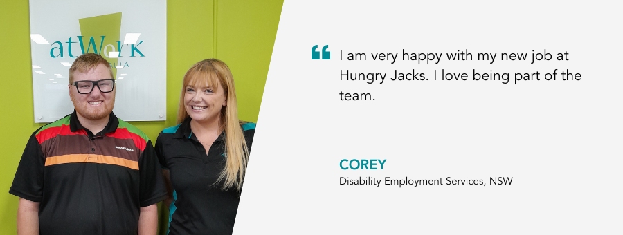 atWork Australia client, Corey, said, “I am very happy with my new job at Hungry Jacks. I love being part of the team.” 