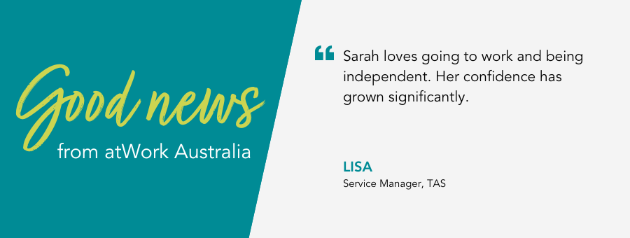 Good News from atWork Australia. Quote reads “Sarah loves going to work and being independent. Her confidence has grown significantly.” said Service Manager Lisa