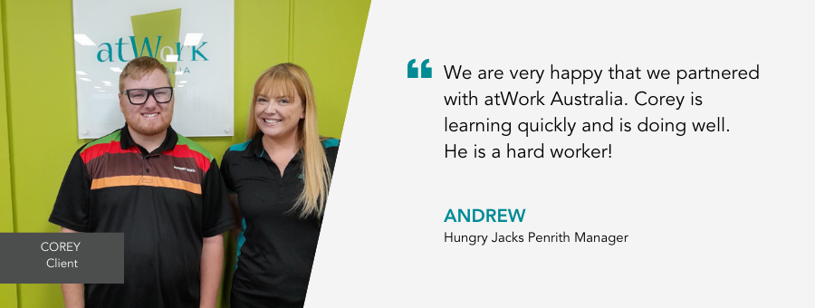 "We are very happy that we partnered with atWork Australia. Corey is learning quickly and is doing well. He is a hard worker!" - Andrew, Hungry Jacks Penrith Manager