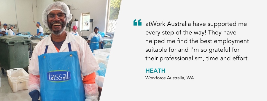 "atWork Australia have supported me every step of the way! They have helped me find the best employment suitable for and I'm so grateful for their professionalism, time and effort." - Heath, Workforce Australia, WA