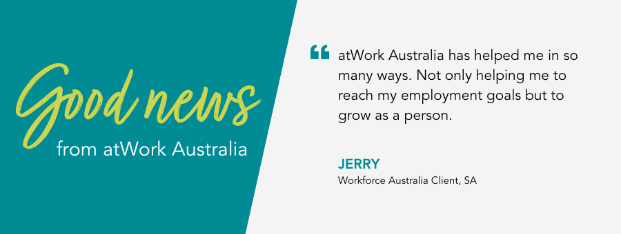 Quote reads " “atWork Australia has helped me in so many ways. Not only helping me to reach my employment goals but to grow as a person.” said Jerry, atWork Australia Client.