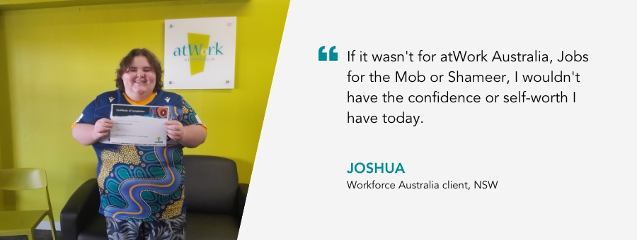 atWork Australia client, Joshua, said, “If it wasn't for atWork Australia, Jobs for the Mob or Shameer, I wouldn't have the confidence or self-worth I have today.” 