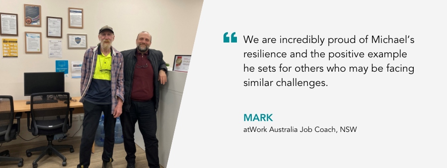 atWork Australia Job Coach, Mark, said, “We are incredibly proud of Michael’s resilience and the positive example he sets for others who may be facing similar challenges.” 