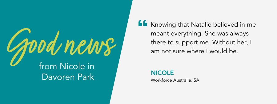 "Knowing that Natalie believed in me meant everything. She was always there to support me. Without her, I am not sure where I would be." - Nicole, Workforce Australia, SA