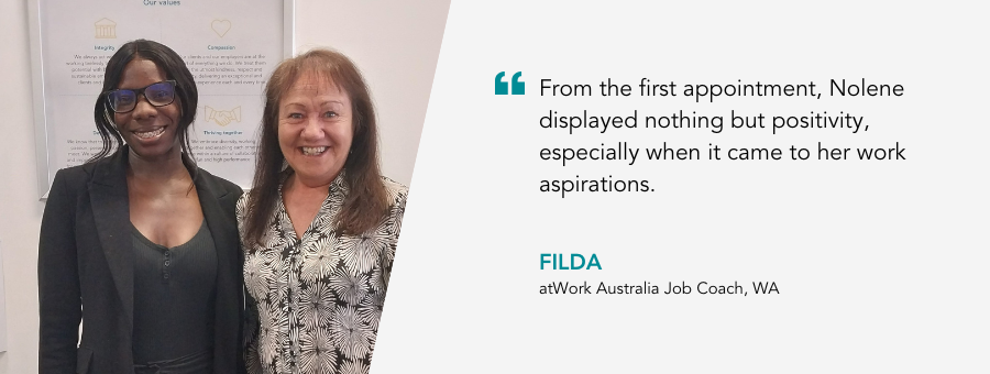 "From the first appointment, Nolene displayed nothing but positivity, especially when it came to her work aspirations."- Filda, atWork Australia Job Coach, WA