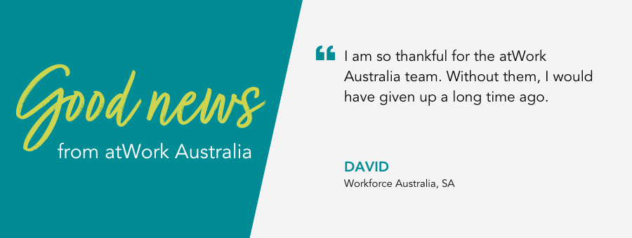 "I am so thankful for the atWork Australia team. Without them, I would have given up a long time ago." - David, Workforce Australia, SA.