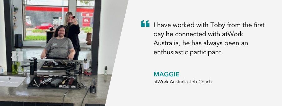 atWork Australia Job Coach, Maggie, said, “I have worked with Toby from the first day he connected with atWork Australia, he has always been an enthusiastic participant.” 