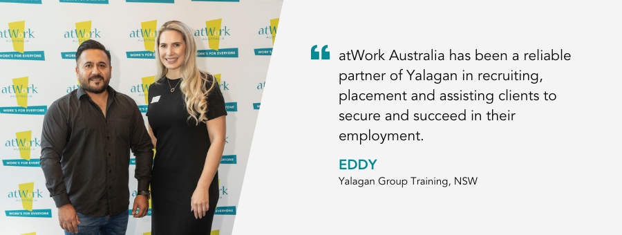 “atWork Australia has been a reliable partner of Yalagan in recruiting, placement and assisting clients to secure and succeed in their employment, said Eddy, Yalagan GTO Manager