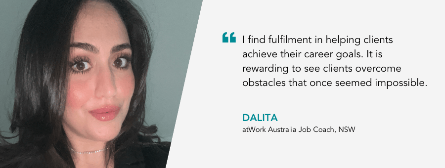"I find fulfilment in helping clients achieve their career goals. It is rewarding to see clients overcome obstacles that once seemed impossible." - Dalita, atWork Australia Job Coach, NSW