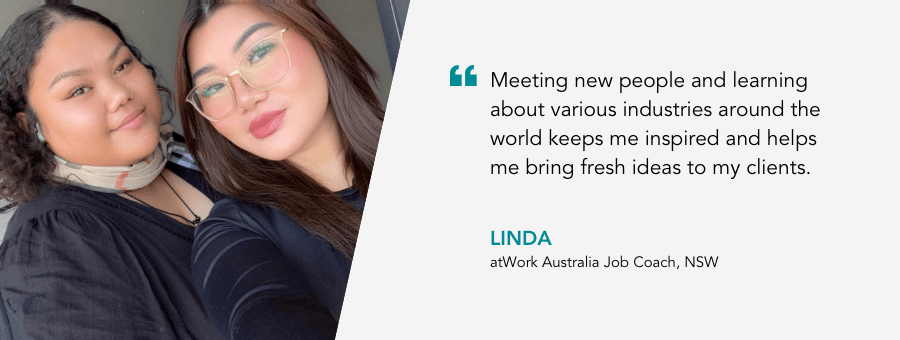 "Meeting new people and learning about various industries around the world keeps me inspired and helps me bring fresh ideas to my clients." - Linda, atWork Australia Job Coach, NSW