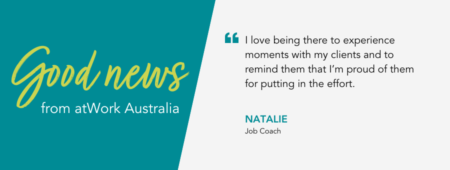 Job Coach Natalie says “I love being there to experience moments with my clients and to remind them that I’m proud of them for putting in the effort.”