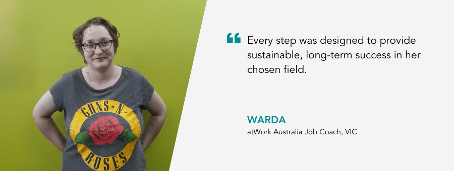 "Every step was designed to provide sustainable, long-term success in her chosen field." - Warda, atWork Australia Job Coach, VIC.