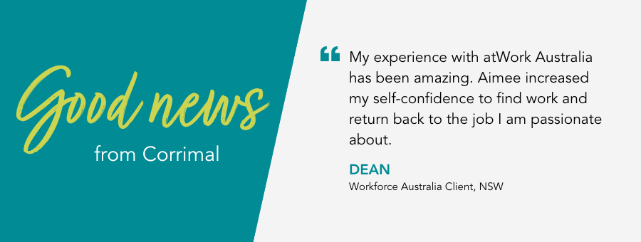 “My experience with atWork Australia has been amazing. Aimee increased my self-confidence to find work and return back to the job I am passionate about.” – Dean, Workforce Australia Client