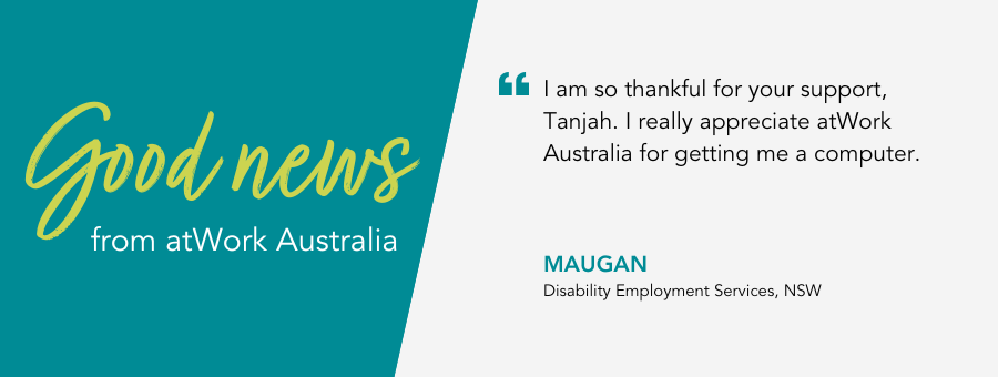 atWork Australia client, Maugan, said, “I am so thankful for your support, Tanjah. I really appreciate atWork Australia for getting me a computer.”