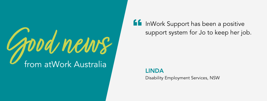 Good News from atWork Australia. InWork Support Coach Linda says “InWork Support has been a positive support system for Jo to keep her job.”