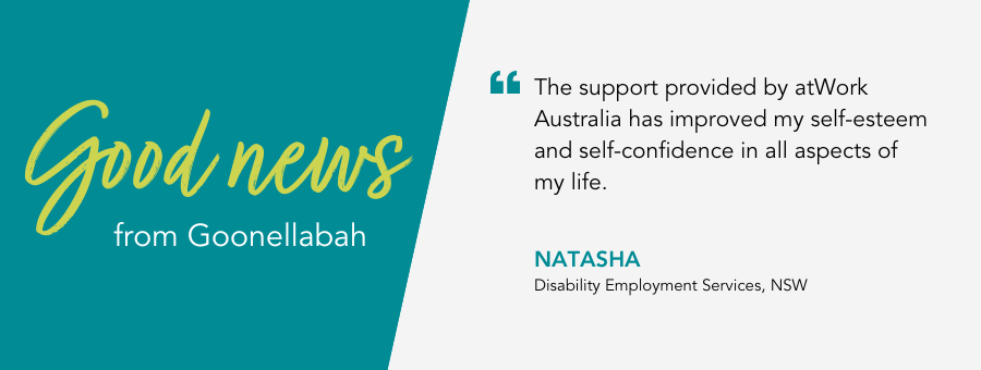 Good news from atWork Australia in Goonellabah. Client Natasha says The support provided by atWork Australia has improved my self-esteem and self-confidence in all aspects of my life