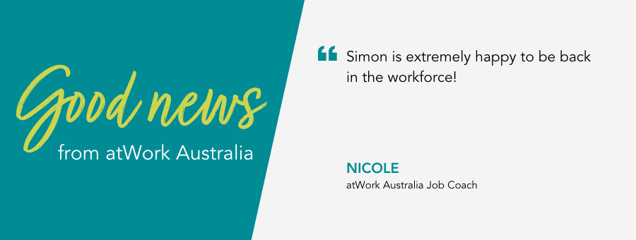 "Simon is extremely happy to be back in the workforce! " - Nicole, atWork Australia Job Coach